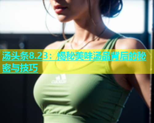 汤头条8.23：揭秘美味汤品背后的秘密与技巧  第2张