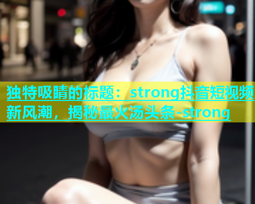 独特吸睛的标题：strong抖音短视频新风潮，揭秘最火汤头条-strong  第2张