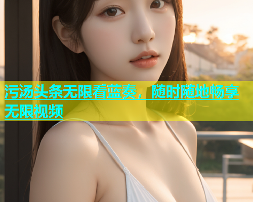 污汤头条无限看蓝奏，随时随地畅享无限视频  第1张