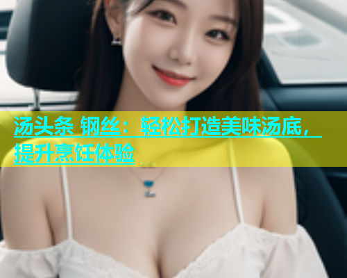 汤头条 钢丝：轻松打造美味汤底，提升烹饪体验