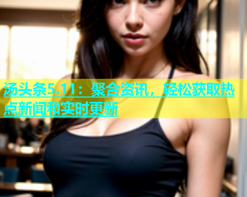 汤头条5.11：聚合资讯，轻松获取热点新闻和实时更新  第1张