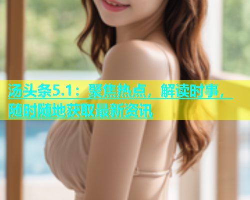 汤头条5.1：聚焦热点，解读时事，随时随地获取最新资讯  第2张