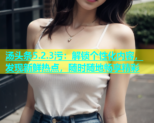 汤头条5.2.3污：解锁个性化内容，发现新鲜热点，随时随地畅享精彩