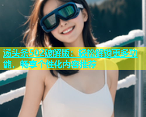 汤头条502破解版：轻松解锁更多功能，畅享个性化内容推荐