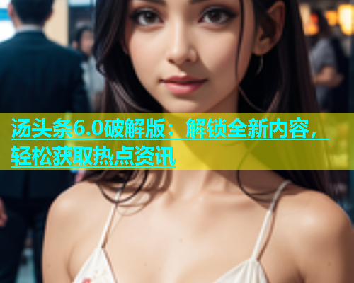 汤头条6.0破解版：解锁全新内容，轻松获取热点资讯