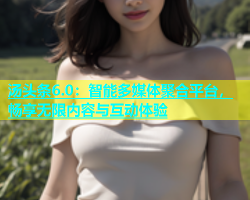 汤头条6.0：智能多媒体聚合平台，畅享无限内容与互动体验