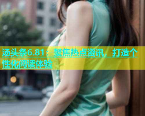 汤头条6.81：聚焦热点资讯，打造个性化阅读体验
