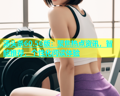 汤头条60.56版：聚焦热点资讯，智能推荐，个性化阅读体验