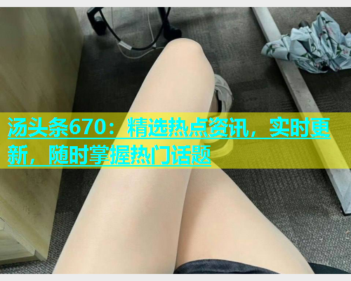汤头条670：精选热点资讯，实时更新，随时掌握热门话题